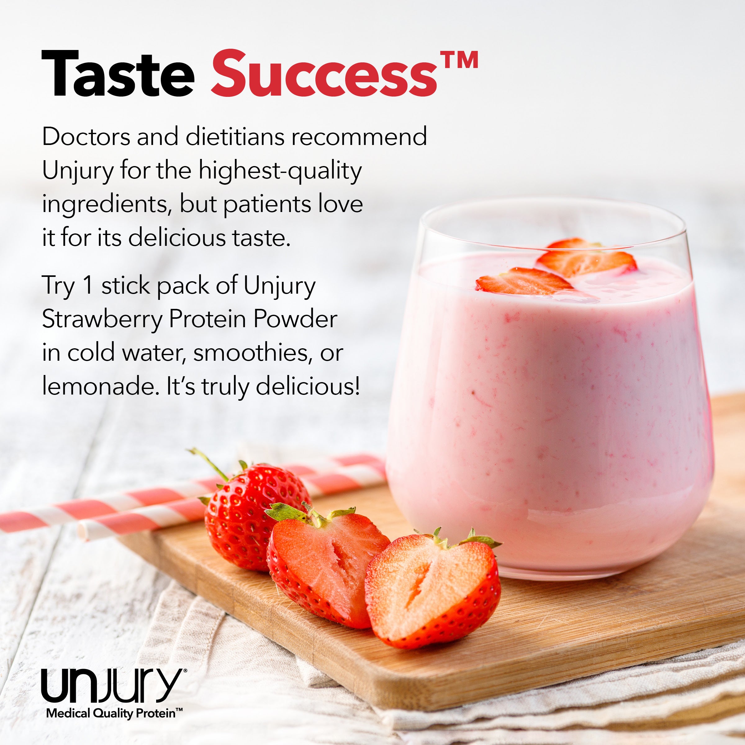 Unjury for the highest-quality ingredients, but patients love it for its delicious taste. Try Unjury Strawberry single-serve protein stick packs in cold water, smoothies, or lemonade.