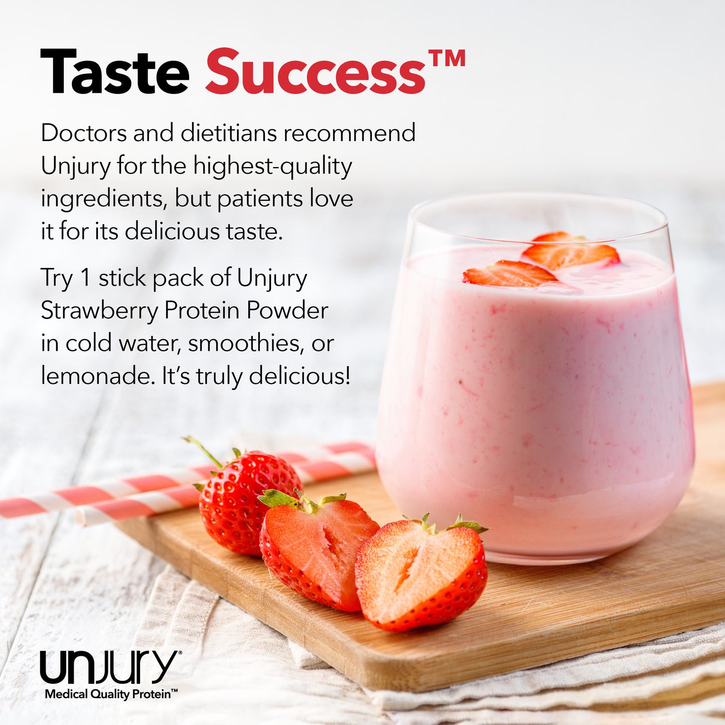 Unjury for the highest-quality ingredients, but patients love it for its delicious taste. Try Unjury Strawberry single-serve protein stick packs in cold water, smoothies, or lemonade.